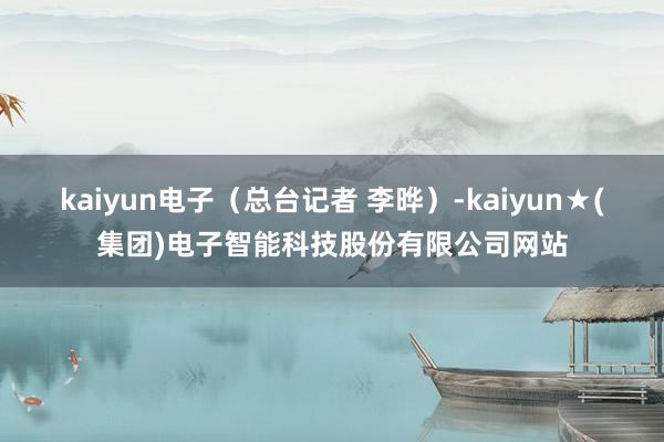 kaiyun电子（总台记者 李晔）-kaiyun★(集团)电子智能科技股份有限公司网站