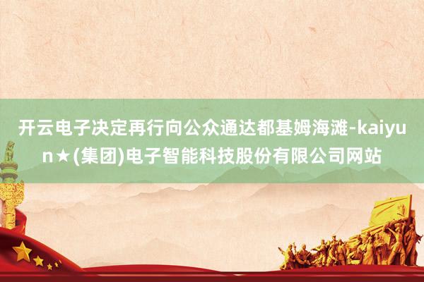 开云电子决定再行向公众通达都基姆海滩-kaiyun★(集团)电子智能科技股份有限公司网站