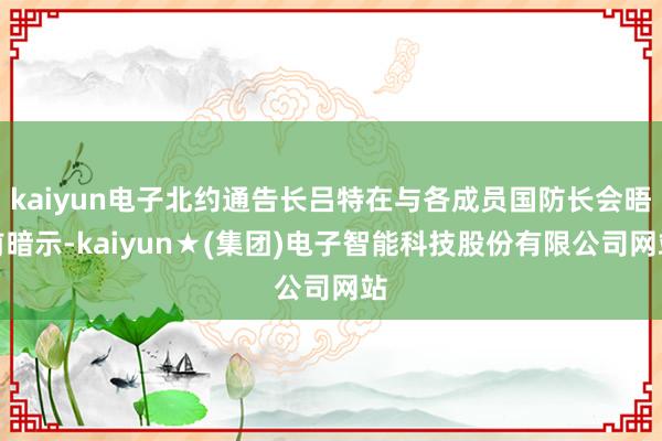kaiyun电子北约通告长吕特在与各成员国防长会晤前暗示-kaiyun★(集团)电子智能科技股份有限公司网站