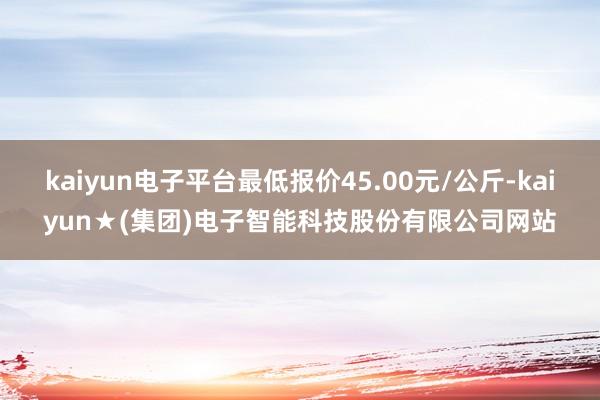 kaiyun电子平台最低报价45.00元/公斤-kaiyun★(集团)电子智能科技股份有限公司网站