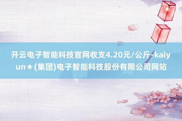 开云电子智能科技官网收支4.20元/公斤-kaiyun★(集团)电子智能科技股份有限公司网站