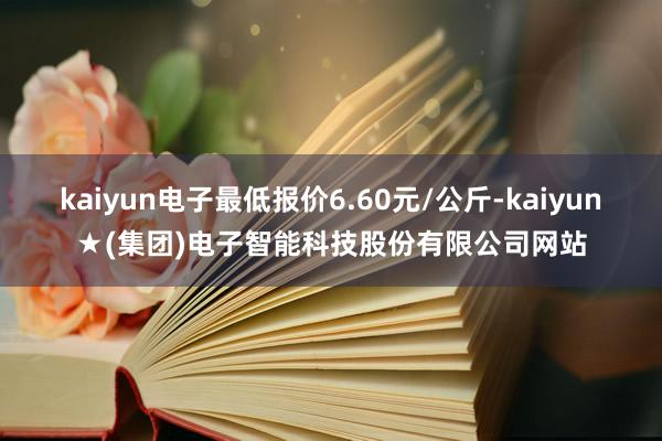 kaiyun电子最低报价6.60元/公斤-kaiyun★(集团)电子智能科技股份有限公司网站