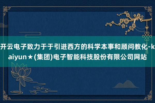 开云电子致力于于引进西方的科学本事和顾问教化-kaiyun★(集团)电子智能科技股份有限公司网站