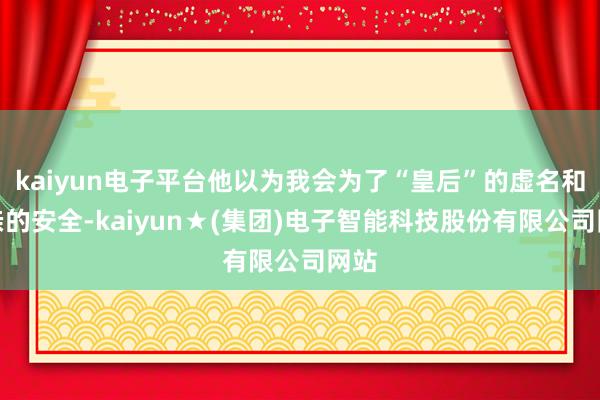 kaiyun电子平台他以为我会为了“皇后”的虚名和父亲的安全-kaiyun★(集团)电子智能科技股份有限公司网站
