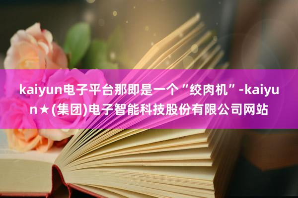 kaiyun电子平台那即是一个“绞肉机”-kaiyun★(集团)电子智能科技股份有限公司网站