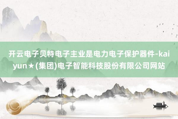 开云电子 贝特电子主业是电力电子保护器件-kaiyun★(集团)电子智能科技股份有限公司网站