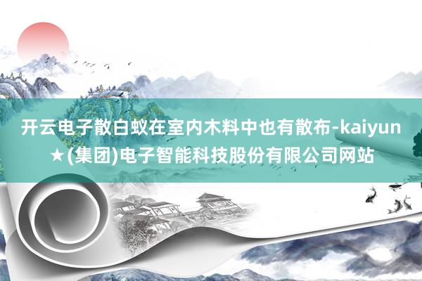 开云电子散白蚁在室内木料中也有散布-kaiyun★(集团)电子智能科技股份有限公司网站