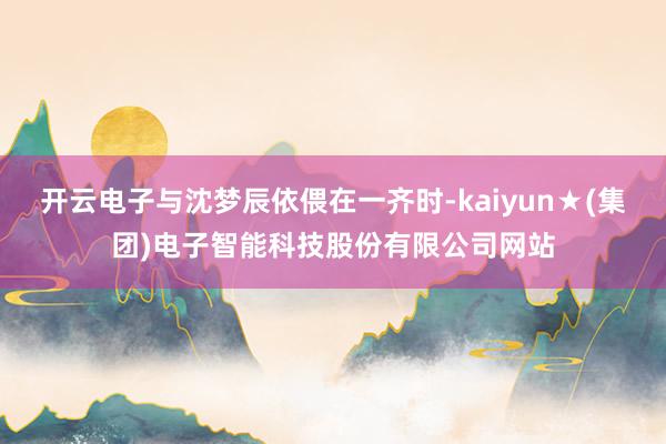 开云电子与沈梦辰依偎在一齐时-kaiyun★(集团)电子智能科技股份有限公司网站