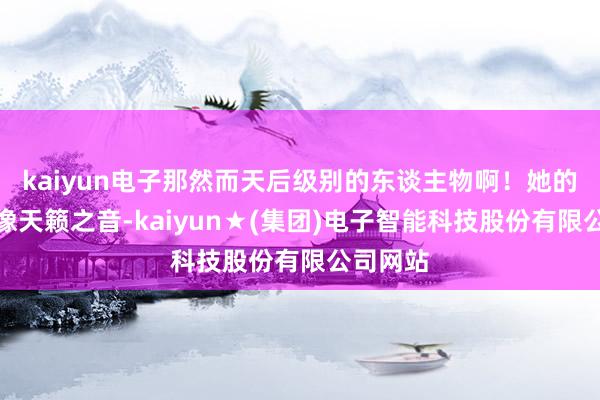 kaiyun电子那然而天后级别的东谈主物啊！她的歌声就像天籁之音-kaiyun★(集团)电子智能科技股份有限公司网站