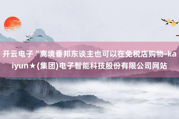 开云电子“离境番邦东谈主也可以在免税店购物-kaiyun★(集团)电子智能科技股份有限公司网站