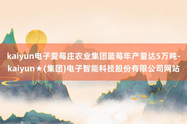kaiyun电子爱莓庄农业集团蓝莓年产量达5万吨-kaiyun★(集团)电子智能科技股份有限公司网站