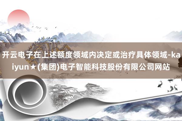 开云电子在上述额度领域内决定或治疗具体领域-kaiyun★(集团)电子智能科技股份有限公司网站
