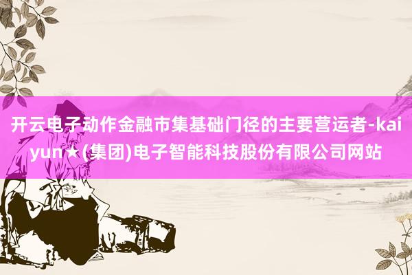 开云电子动作金融市集基础门径的主要营运者-kaiyun★(集团)电子智能科技股份有限公司网站