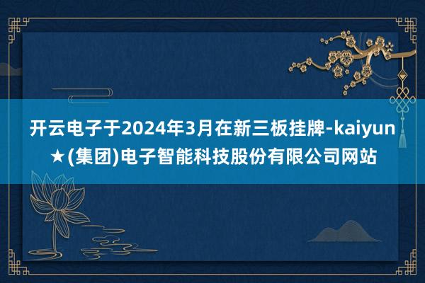 开云电子于2024年3月在新三板挂牌-kaiyun★(集团)电子智能科技股份有限公司网站