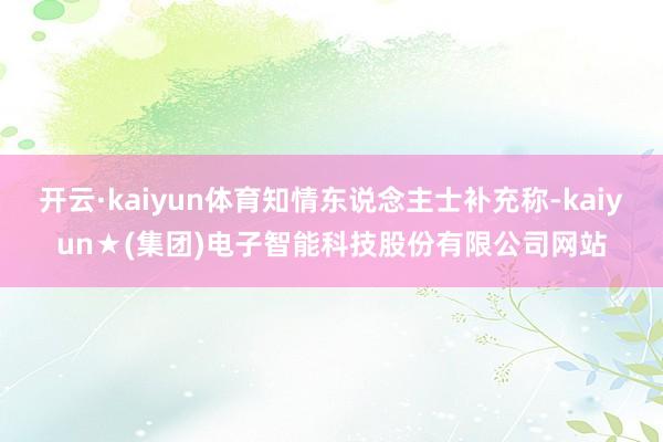 开云·kaiyun体育知情东说念主士补充称-kaiyun★(集团)电子智能科技股份有限公司网站