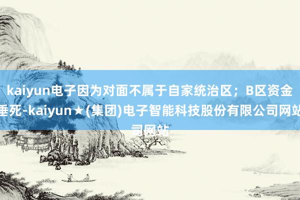 kaiyun电子因为对面不属于自家统治区；B区资金垂死-kaiyun★(集团)电子智能科技股份有限公司网站