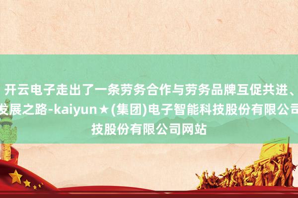 开云电子走出了一条劳务合作与劳务品牌互促共进、会通发展之路-kaiyun★(集团)电子智能科技股份有限公司网站