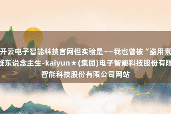 开云电子智能科技官网但实验是——我也曾被“盗用素材”到怀疑东说念主生-kaiyun★(集团)电子智能科技股份有限公司网站