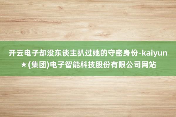 开云电子却没东谈主扒过她的守密身份-kaiyun★(集团)电子智能科技股份有限公司网站
