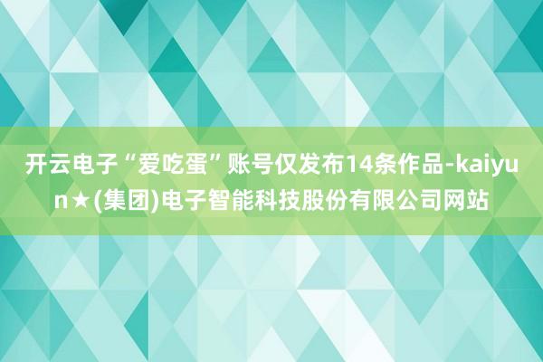 开云电子“爱吃蛋”账号仅发布14条作品-kaiyun★(集团)电子智能科技股份有限公司网站