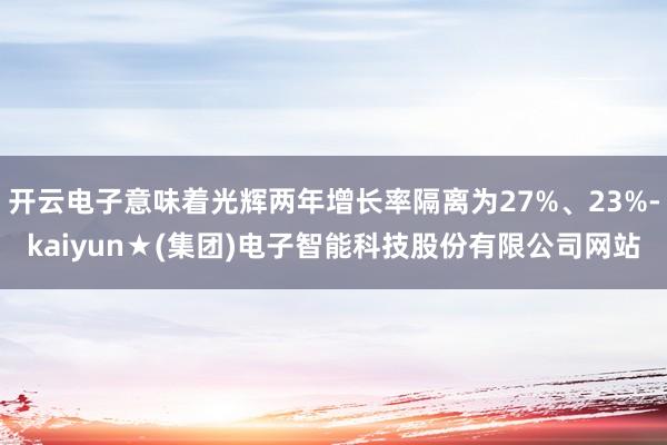 开云电子意味着光辉两年增长率隔离为27%、23%-kaiyun★(集团)电子智能科技股份有限公司网站