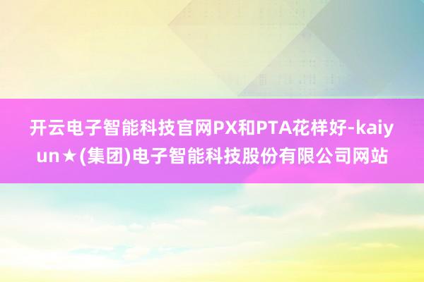 开云电子智能科技官网　　PX和PTA花样好-kaiyun★(集团)电子智能科技股份有限公司网站