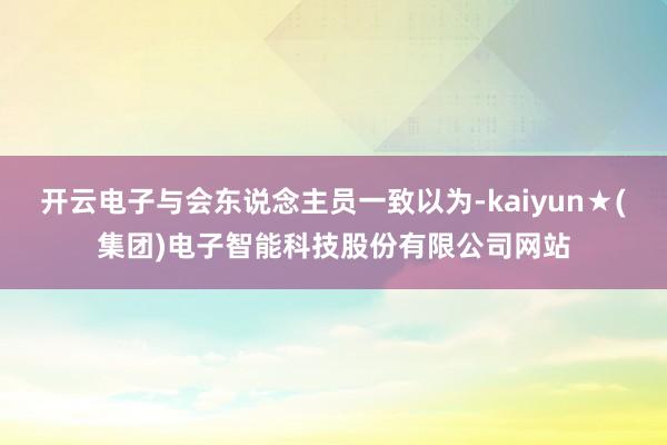 开云电子与会东说念主员一致以为-kaiyun★(集团)电子智能科技股份有限公司网站