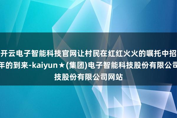 开云电子智能科技官网让村民在红红火火的嘱托中招待新年的到来-kaiyun★(集团)电子智能科技股份有限公司网站