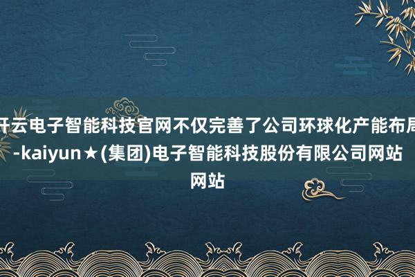 开云电子智能科技官网不仅完善了公司环球化产能布局-kaiyun★(集团)电子智能科技股份有限公司网站