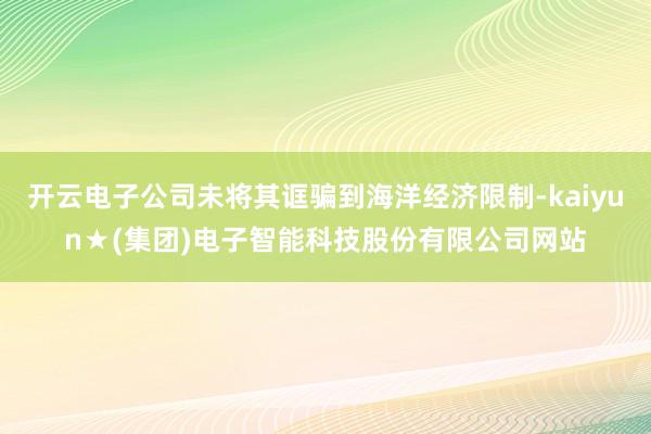 开云电子公司未将其诓骗到海洋经济限制-kaiyun★(集团)电子智能科技股份有限公司网站