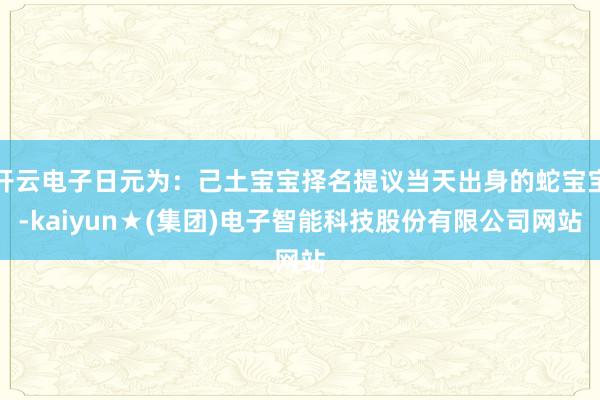 开云电子日元为:己土宝宝择名提议当天出身的蛇宝宝-kaiyun★(集团)电子智能科技股份有限公司网站