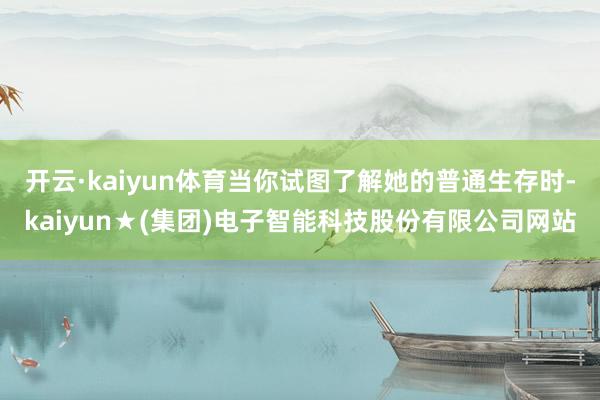 开云·kaiyun体育当你试图了解她的普通生存时-kaiyun★(集团)电子智能科技股份有限公司网站
