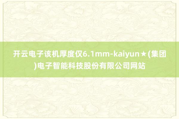 开云电子该机厚度仅6.1mm-kaiyun★(集团)电子智能科技股份有限公司网站
