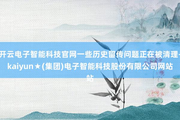 开云电子智能科技官网一些历史留传问题正在被清理-kaiyun★(集团)电子智能科技股份有限公司网站