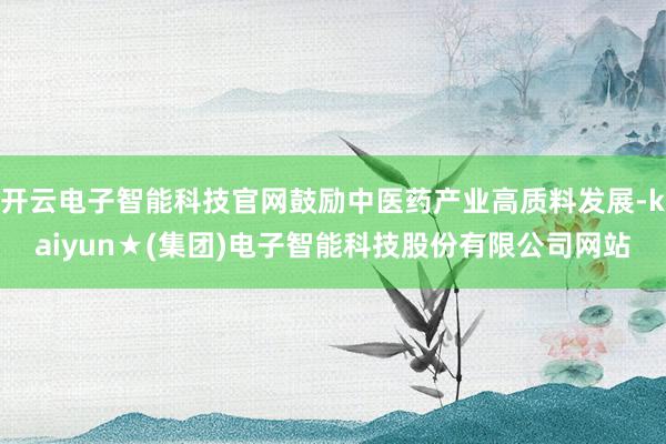 开云电子智能科技官网鼓励中医药产业高质料发展-kaiyun★(集团)电子智能科技股份有限公司网站