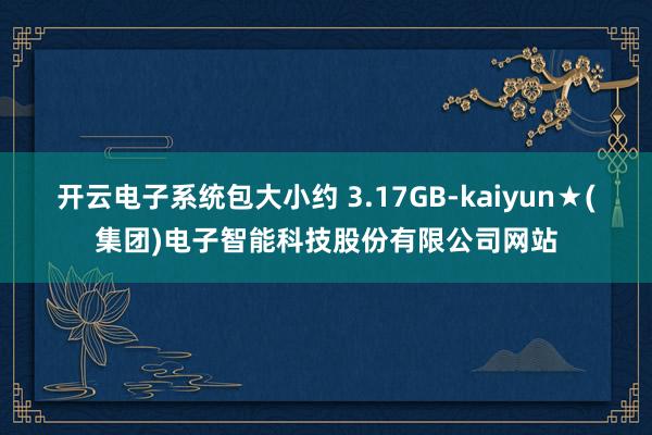开云电子系统包大小约 3.17GB-kaiyun★(集团)电子智能科技股份有限公司网站