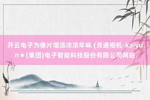 开云电子为像片增添浓浓年味 (灵通相机-kaiyun★(集团)电子智能科技股份有限公司网站