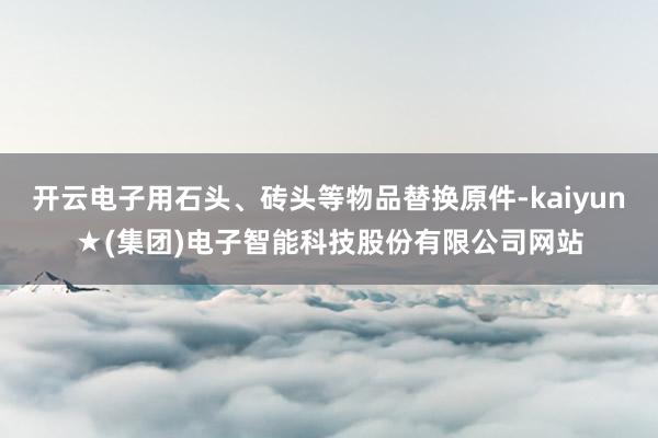 开云电子用石头、砖头等物品替换原件-kaiyun★(集团)电子智能科技股份有限公司网站