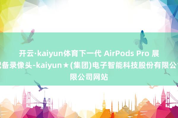 开云·kaiyun体育下一代 AirPods Pro 展望将配备录像头-kaiyun★(集团)电子智能科技股份有限公司网站