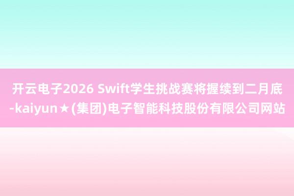 开云电子2026 Swift学生挑战赛将握续到二月底-kaiyun★(集团)电子智能科技股份有限公司网站