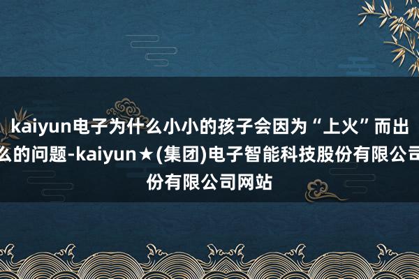 kaiyun电子为什么小小的孩子会因为“上火”而出现这么的问题-kaiyun★(集团)电子智能科技股份有限公司网站