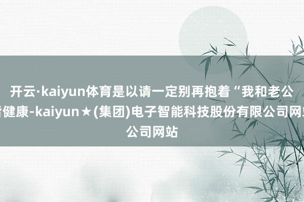开云·kaiyun体育是以请一定别再抱着“我和老公皆健康-kaiyun★(集团)电子智能科技股份有限公司网站