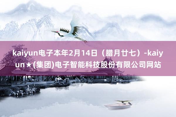 kaiyun电子本年2月14日（腊月廿七）-kaiyun★(集团)电子智能科技股份有限公司网站