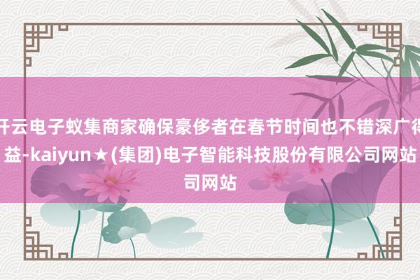开云电子蚁集商家确保豪侈者在春节时间也不错深广得益-kaiyun★(集团)电子智能科技股份有限公司网站