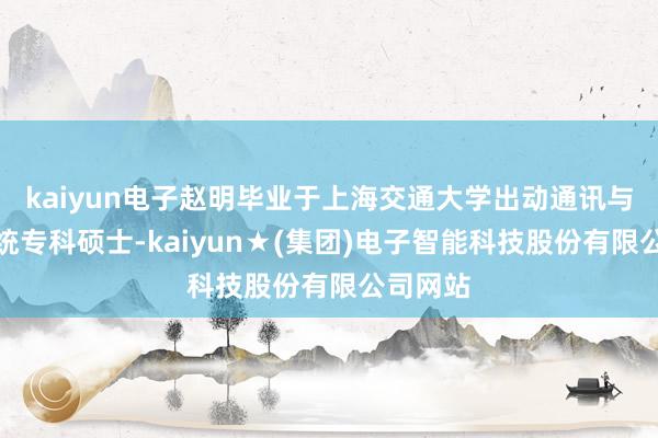 kaiyun电子赵明毕业于上海交通大学出动通讯与电子系统专科硕士-kaiyun★(集团)电子智能科技股份有限公司网站