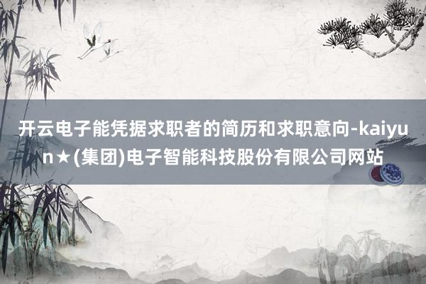 开云电子能凭据求职者的简历和求职意向-kaiyun★(集团)电子智能科技股份有限公司网站
