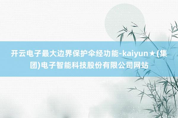 开云电子最大边界保护伞经功能-kaiyun★(集团)电子智能科技股份有限公司网站