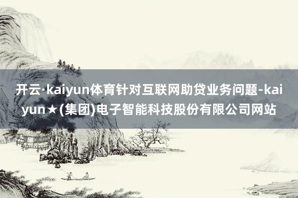 开云·kaiyun体育针对互联网助贷业务问题-kaiyun★(集团)电子智能科技股份有限公司网站