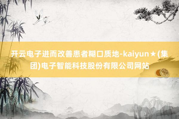 开云电子进而改善患者糊口质地-kaiyun★(集团)电子智能科技股份有限公司网站